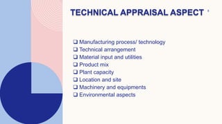 8
 Manufacturing process/ technology
 Technical arrangement
 Material input and utilities
 Product mix
 Plant capacity
 Location and site
 Machinery and equipments
 Environmental aspects
TECHNICAL APPRAISAL ASPECT
 