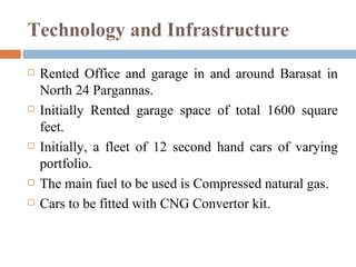 Technology and Infrastructure Rented Office and garage in and around Barasat in North 24 Pargannas. Initially Rented garage space of total 1600 square feet. Initially, a fleet of 12 second hand cars of varying portfolio. The main fuel to be used is Compressed natural gas. Cars to be fitted with CNG Convertor kit. 