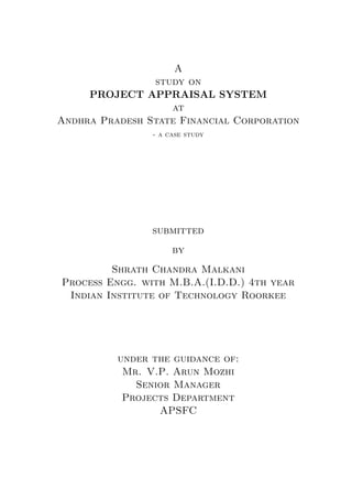 A
study on
PROJECT APPRAISAL SYSTEM
at
Andhra Pradesh State Financial Corporation
- a case study
submitted
by
Shrath Chandra Malkani
Process Engg. with M.B.A.(I.D.D.) 4th year
Indian Institute of Technology Roorkee
under the guidance of:
Mr. V.P. Arun Mozhi
Senior Manager
Projects Department
APSFC
 
