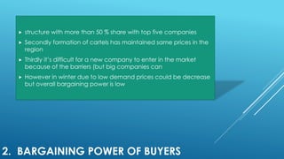 2. BARGAINING POWER OF BUYERS
 structure with more than 50 % share with top five companies
 Secondly formation of cartels has maintained same prices in the
region
 Thirdly it’s difficult for a new company to enter in the market
because of the barriers (but big companies can
 However in winter due to low demand prices could be decrease
but overall bargaining power is low
 