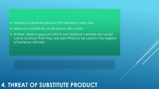4. THREAT OF SUBSTITUTE PRODUCT
 threat of substitute product for cement is very low
 steel as a substitute could prove very costly
 timber, steel or gypsum which can replace cement we would
come to know that they are best fitted to be used in the regions
of extreme climate.
 