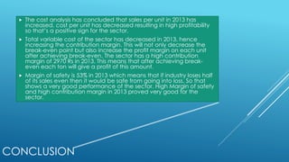 CONCLUSION
 The cost analysis has concluded that sales per unit in 2013 has
increased, cost per unit has decreased resulting in high profitability
so that’s a positive sign for the sector.
 Total variable cost of the sector has decreased in 2013, hence
increasing the contribution margin. This will not only decrease the
break-even point but also increase the profit margin on each unit
after achieving break-even. The sector has a high contribution
margin of 2970 Rs in 2013. This means that after achieving break-
even each ton will give a profit of this amount.
 Margin of safety is 53% in 2013 which means that if industry loses half
of its sales even then it would be safe from going into loss. So that
shows a very good performance of the sector. High Margin of safety
and high contribution margin in 2013 proved very good for the
sector.
 