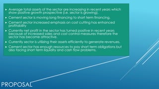 PROPOSAL
 Average total assets of the sector are increasing in recent years which
show positive growth prospective (i.e. sector is growing).
 Cement sector is moving long financing to short term financing.
 Cement sector increased emphasis on cost cutting has enhanced
profitability
 Currently net profit in the sector has turned positive in recent years
because of increased sales and cost control measures therefore the
sector has become attractive.
 Currently sector is utilizing their assets efficiently to generate revenues.
 Cement sector has enough resources to pay short term obligations but
also facing short term liquidity and cash flow problems.
 