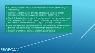 PROPOSAL
 Currently cement sector is more solvent and debt financing is
decreasing.
 Cement sector has less chance of loss and efficient assets
management in earning profits (High net profits) now.
 The total variable cost per unit for the sector has decreased and
the portion of fixed cost in total cost has increased which has
resulted in low breakeven and high contribution margin.
 Sale price per ton of cement sector has increased and total cost
per ton has decreased resulting in high profitability in 2013.
 Margin of safety of cement sector has increased.
 