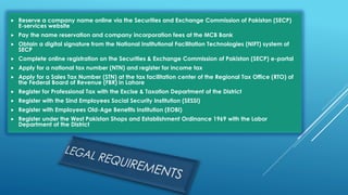  Reserve a company name online via the Securities and Exchange Commission of Pakistan (SECP)
E-services website
 Pay the name reservation and company incorporation fees at the MCB Bank
 Obtain a digital signature from the National Institutional Facilitation Technologies (NIFT) system of
SECP
 Complete online registration on the Securities & Exchange Commission of Pakistan (SECP) e-portal
 Apply for a national tax number (NTN) and register for income tax
 Apply for a Sales Tax Number (STN) at the tax facilitation center of the Regional Tax Office (RTO) of
the Federal Board of Revenue (FBR) in Lahore
 Register for Professional Tax with the Excise & Taxation Department of the District
 Register with the Sind Employees Social Security Institution (SESSI)
 Register with Employees Old-Age Benefits Institution (EOBI)
 Register under the West Pakistan Shops and Establishment Ordinance 1969 with the Labor
Department of the District
 