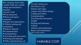 VARIABLE COST
Raw material, direct labor,
variable FOH and variable
selling and distributive
expenses
Variable FOH:
Fuel and power
Stores and spares
consumed
Repair and maintenance
Vehicle running and
maintenance
Indirect material
Communication
Transportation
Traveling and conveyance
Printing and stationary
Other manufacturing cost
Variable Selling and
Distributive Cost:
Salaries and wages
Logistic and related charges
Loading and others
Communication
Traveling and conveyance
Freight
Printing and stationary
Utilities
Vehicles and maintenance
Repair and maintenance
Others selling expense
 
