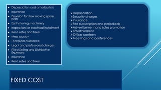 FIXED COST
 Depreciation and amortization
 Insurance
 Provision for slow moving spare
parts
 Earthmoving machinery
 Inspection for electrical installment
 Rent, rates and taxes
 Mess subsidy
 Technical assistance
 Legal and professional charges
 Fixed Selling and Distributive
Expenses:
 Insurance
 Rent, rates and taxes
Depreciation
Security charges
Insurance
Fee subscription and periodicals
Advertisement and sales promotion
Entertainment
Office canteen
Meetings and conferences
 