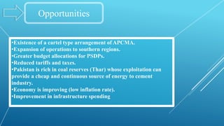 Opportunities
•Existence of a cartel type arrangement of APCMA.
•Expansion of operations to southern regions.
•Greater budget allocations for PSDPs.
•Reduced tariffs and taxes.
•Pakistan is rich in coal reserves (Thar) whose exploitation can
provide a cheap and continuous source of energy to cement
industry.
•Economy is improving (low inflation rate).
•Improvement in infrastructure spending
 