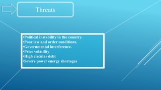 Threats
•Political instability in the country.
•Poor law and order conditions.
•Governmental interference.
•Price volatility
•High circular debt
•Severe power energy shortages
 