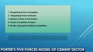 PORTER’S FIVE FORCES MODEL OF CEMENT SECTOR
 1. Bargaining Power of Suppliers
 2. Bargaining Power of Buyers
 3. Barriers to Entry in the Market
 4. Threat of Substitute Product
 5. Rivalry among the Existing Competitors
 