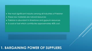 1. BARGAINING POWER OF SUPPLIERS
 the most significant industry among all industries of Pakistan
 these raw materials are natural resources
 Pakistan is abundant in limestone and gypsum resources
 is coal or fuel which contributes approximately 40% cost.
 