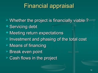 Financial appraisalFinancial appraisal
 Whether the project is financially viable ?Whether the project is financially viable ?
 Servicing debtServicing debt
 Meeting return expectationsMeeting return expectations
 Investment and phasing of the total costInvestment and phasing of the total cost
 Means of financingMeans of financing
 Break even pointBreak even point
 Cash flows in the projectCash flows in the project
14
 