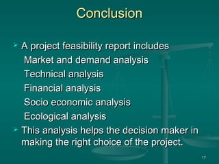 ConclusionConclusion
 A project feasibility report includesA project feasibility report includes
Market and demand analysisMarket and demand analysis
Technical analysisTechnical analysis
Financial analysisFinancial analysis
Socio economic analysisSocio economic analysis
Ecological analysisEcological analysis
 This analysis helps the decision maker inThis analysis helps the decision maker in
making the right choice of the project.making the right choice of the project.
17
 