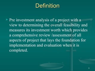DefinitionDefinition
 Pre investment analysis of a project with a
view to determining the overall feasibility and
measures its investment worth which provides
a comprehensive review /assessment of all
aspects of project that lays the foundation for
implementation and evaluation when it is
completed.
3
 