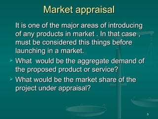 Market appraisalMarket appraisal
It is one of the major areas of introducingIt is one of the major areas of introducing
of any products in market . In that case ,of any products in market . In that case ,
must be considered this things beforemust be considered this things before
launching in a market.launching in a market.
 What would be the aggregate demand ofWhat would be the aggregate demand of
the proposed product or service?the proposed product or service?
 What would be the market share of theWhat would be the market share of the
project under appraisal?project under appraisal?
5
 