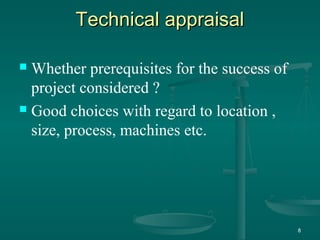 Technical appraisalTechnical appraisal
 Whether prerequisites for the success of
project considered ?
 Good choices with regard to location ,
size, process, machines etc.
8
 