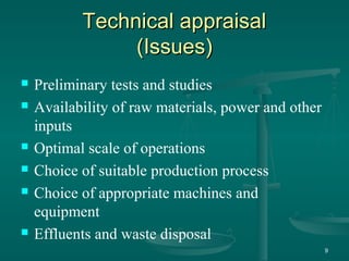 Technical appraisalTechnical appraisal
(Issues)(Issues)
 Preliminary tests and studies
 Availability of raw materials, power and other
inputs
 Optimal scale of operations
 Choice of suitable production process
 Choice of appropriate machines and
equipment
 Effluents and waste disposal
9
 