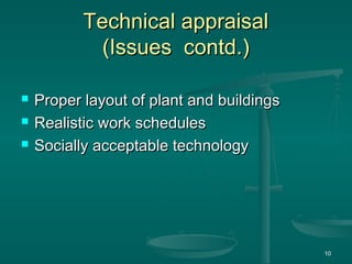 Technical appraisal
Technical appraisal
(Issues contd.)
(Issues contd.)
 Proper layout of plant and buildings
Proper layout of plant and buildings
 Realistic work schedules
Realistic work schedules
 Socially acceptable technology
Socially acceptable technology
10
 