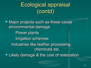 Ecological appraisal
Ecological appraisal
(contd)
(contd)
 Major projects such as these cause
Major projects such as these cause
environmental damage
environmental damage
Power plants
Power plants
Irrigation schemes
Irrigation schemes
Industries like leather processing,
Industries like leather processing,
chemicals etc.
chemicals etc.
 Likely damage & the cost of restoration
Likely damage & the cost of restoration
13
 