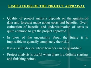 16
LIMITATIONS OF THE PROJECT APPRAISAL
- Quality of project analysis depends on the quality of
data and forecast made about costs and benefits. Over-
estimation of benefits and underestimation of costs is
quite common to get the project approved.
- In view of the uncertainty about the future it is
impossible to quantify completely the risks.
- It is a useful device where benefits can be quantified.
- Project analysis is useful when there is a definite starting
and finishing points.
 