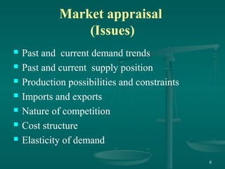 Market appraisal
(Issues)
 Past and current demand trends
 Past and current supply position
 Production possibilities and constraints
 Imports and exports
 Nature of competition
 Cost structure
 Elasticity of demand
6
 