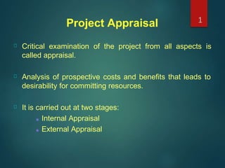 Project Appraisal 1
Critical examination of the project from all aspects is
called appraisal.
Analysis of prospective costs and benefits that leads to
desirability for committing resources.
It is carried out at two stages:
■ Internal Appraisal
■ External Appraisal
 