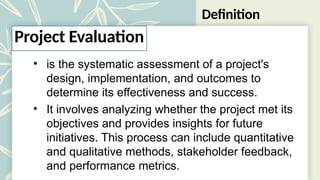 Definition
• is the systematic assessment of a project's
design, implementation, and outcomes to
determine its effectiveness and success.
• It involves analyzing whether the project met its
objectives and provides insights for future
initiatives. This process can include quantitative
and qualitative methods, stakeholder feedback,
and performance metrics.
Project Evaluation
 