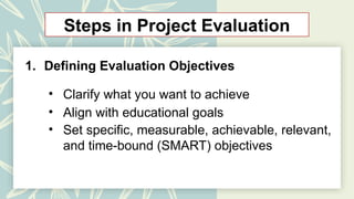 Steps in Project Evaluation
1. Defining Evaluation Objectives
• Clarify what you want to achieve
• Align with educational goals
• Set specific, measurable, achievable, relevant,
and time-bound (SMART) objectives
 
