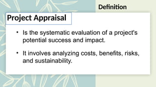 Definition
• Is the systematic evaluation of a project's
potential success and impact.
• It involves analyzing costs, benefits, risks,
and sustainability.
Project Appraisal
 