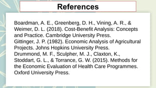 References
Boardman, A. E., Greenberg, D. H., Vining, A. R., &
Weimer, D. L. (2018). Cost-Benefit Analysis: Concepts
and Practice. Cambridge University Press.
Gittinger, J. P. (1982). Economic Analysis of Agricultural
Projects. Johns Hopkins University Press.
Drummond, M. F., Sculpher, M. J., Claxton, K.,
Stoddart, G. L., & Torrance, G. W. (2015). Methods for
the Economic Evaluation of Health Care Programmes.
Oxford University Press.
 