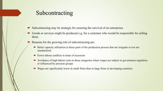 Subcontracting
 Subcontracting may be strategic for ensuring the survival of an enterprises
 Goods or services might be produced e.g. for a customer who would be responsible for selling
them
 Reasons for the growing role of subcontracting are:
 Better capacity utilization in those parts of the production process that are irregular or not not
standardized
 Fewer labour conflicts in times of recession
 Avoidance of high labour costs in those categories where wages are subject to government regulation
or influenced by pressure groups
 Wages are significantly lower in small firms than in large firms in developing countries
 