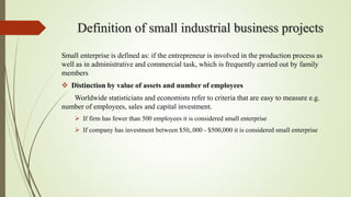 Definition of small industrial business projects
Small enterprise is defined as: if the entrepreneur is involved in the production process as
well as in administrative and commercial task, which is frequently carried out by family
members
 Distinction by value of assets and number of employees
Worldwide statisticians and economists refer to criteria that are easy to measure e.g.
number of employees, sales and capital investment.
 If firm has fewer than 500 employees it is considered small enterprise
 If company has investment between $50,.000 - $500,000 it is considered small enterprise
 