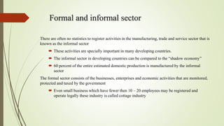 Formal and informal sector
There are often no statistics to register activities in the manufacturing, trade and service sector that is
known as the informal sector
 These activities are specially important in many developing countries.
 The informal sector in developing countries can be compared to the “shadow economy”
 60 percent of the entire estimated domestic production is manufactured by the informal
sector
The formal sector consists of the businesses, enterprises and economic activities that are monitored,
protected and taxed by the government
 Even small business which have fewer then 10 – 20 employees may be registered and
operate legally these industry is called cottage industry
 