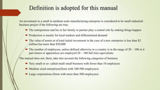 Definition is adopted for this manual
An investment in a small to medium scale manufacturing enterprise is considered to be small industrial
business project if the following are true:
 The entrepreneur and his or her family or partner play a central role by making things happen
 Production is mainly for local markets and differentiated demand
 The value of assets or of total initial investment in the case of a new enterprise is less than $2
million but more than $50,000
 The number of employees, unless defined otherwise in a country is in the range of 20 – 100 or it
part timers or apprentices are employed 20 – 100 full time equivalents
The manual does not, there, take into account the following categories of business
 Very small or so- called small small business with fewer than 10 employees
 Medium sized enterprises(firms with 100-500 employees)
 Large corporations (firms with more than 500 employees)
 
