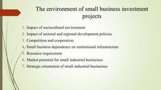 The environment of small business investment
projects
1. Impact of sociocultural environment
2. Impact of sectoral and regional development policies
3. Competition and cooperation
4. Small business dependence on institutional infrastructure
5. Resource requirement
6. Market potential for small industrial businesses
7. Strategic orientation of small industrial businesses
 