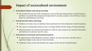 Impact of sociocultural environment
1. Sociocultural climate and entrepreneurship
 The central and vital role of the entrepreneur is one of the main characteristics of small business
and there is no doubt that entrepreneurial potential of a country or place is one of the key success
factor for small business investment
2. Entrepreneurial culture and image
 Tradition is in many ways an important factor particular for the development of small enterprises.
 The success of entrepreneurship activities is strongly linked with the image of entrepreneurship.
 Ethical principals for entrepreneurial behavior which in some countries are explicitly formulated
and laid down in subsector specific codes
3. Sociocultural environment and investment projects
 In small business tribal allegiance, customs, religion, art, law, know-how and ethics have a
significant impact on the success of an investment.
 Traditional values, norms and attitudes also impact on the success of small business
 