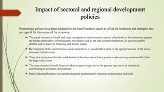 Impact of sectoral and regional development
policies
Promotional polices have been adopted for the small business sector to offset the weakness and strengths that
are typical for this sector of the economy:
 The equal vestment of small and large enterprises in administrative matters often leads to discrimination against
the former particularly in bureaucratic procedures such as tax and customs regulations, in access to public
utilities and in access to financing and factory inputs
 Development of the small business sector depends to a considerable extent on the appropriateness of the socio-
economic infrastructure
 There is a strong case that the small industrial business sector has a greater employment generation effect than
the large scale sector
 The more successful small firms are likely to grow larger and in the process they serve as incubators,
contributing to economic development
 Small industrial business use and development predominantly domestic technologies and skills
 