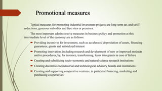 Promotional measures
Typical measures for promoting industrial investment projects are long-term tax and tariff
reductions, generous subsidies and free sites or premises.
The most important administrative measures in business policy and promotion at this
intermediate level of the economy are as follows:
 Providing incentives for investment, such as accelerated depreciation of assets, financing
guarantees, grants and subsidized interest
 Promoting innovation, including research and development of new or improved products
and/or procedures, by, for instance, transforming, loans into grants in case of failure
 Creating and subsidizing socio-economic and natural science research institutions
 Creating decentralized industrial and technological advisory boards and institutions
 Creating and supporting cooperative ventures, in particular financing, marketing and
purchasing cooperatives
 