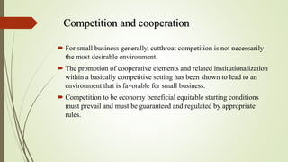 Competition and cooperation
 For small business generally, cutthroat competition is not necessarily
the most desirable environment.
 The promotion of cooperative elements and related institutionalization
within a basically competitive setting has been shown to lead to an
environment that is favorable for small business.
 Competition to be economy beneficial equitable starting conditions
must prevail and must be guaranteed and regulated by appropriate
rules.
 