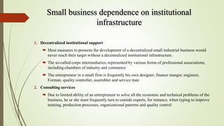 Small business dependence on institutional
infrastructure
1. Decentralized institutional support
 Most measures to promote the development of a decentralized small industrial business would
never reach their target without a decentralized institutional infrastructure.
 The so-called corps intermediaries, represented by various forms of professional associations,
including chambers of industry and commerce
 The entrepreneur in a small firm is frequently his own designer, finance manger, engineer,
Forman, quality controller, assembler and service man
2. Consulting services
 Due to limited ability of an entrepreneur to solve all the economic and technical problems of the
business, he or she must frequently turn to outside experts, for instance, when typing to improve
training, production processes, organizational patterns and quality control
 