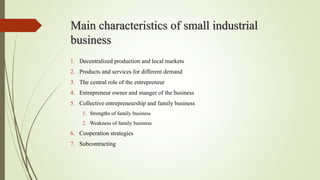 Main characteristics of small industrial
business
1. Decentralized production and local markets
2. Products and services for different demand
3. The central role of the entrepreneur
4. Entrepreneur owner and manger of the business
5. Collective entrepreneurship and family business
1. Strengths of family business
2. Weakness of family business
6. Cooperation strategies
7. Subcontracting
 