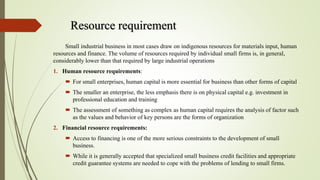 Resource requirement
Small industrial business in most cases draw on indigenous resources for materials input, human
resources and finance. The volume of resources required by individual small firms is, in general,
considerably lower than that required by large industrial operations
1. Human resource requirements:
 For small enterprises, human capital is more essential for business than other forms of capital
 The smaller an enterprise, the less emphasis there is on physical capital e.g. investment in
professional education and training
 The assessment of something as complex as human capital requires the analysis of factor such
as the values and behavior of key persons are the forms of organization
2. Financial resource requirements:
 Access to financing is one of the more serious constraints to the development of small
business.
 While it is generally accepted that specialized small business credit facilities and appropriate
credit guarantee systems are needed to cope with the problems of lending to small firms.
 