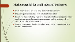 Market potential for small industrial businesses
 Small enterprises do not need large markets to be successful
 They can operate in markets with only limited potentials
 To achieve their marketing objectives despite limited marketing capabilities,
small enterprises need competitive advantages, such advantages will be
easier to come by in home markets.
 Easier access to other than local markets may in some cases open up new
business opportunities
 