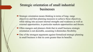 Strategic orientation of small industrial
businesses
 Strategic orientation means thinking in terms of long- range
objectives and then planning measures to achieve these objectives,
while taking into account internal strengths and weakness as well as
external opportunities, in particular markets opportunities and threats.
 Often mangers and planners think that in small business strategic
orientation is not desirable, assuming it diminishes flexibility.
 One of the strongest arguments against formalized strategic planning
in small business is that its costs greater than its benefits.
 