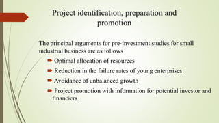 Project identification, preparation and
promotion
The principal arguments for pre-investment studies for small
industrial business are as follows
 Optimal allocation of resources
 Reduction in the failure rates of young enterprises
 Avoidance of unbalanced growth
 Project promotion with information for potential investor and
financiers
 