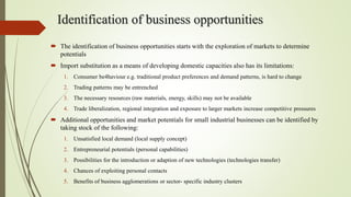 Identification of business opportunities
 The identification of business opportunities starts with the exploration of markets to determine
potentials
 Import substitution as a means of developing domestic capacities also has its limitations:
1. Consumer be4haviour e.g. traditional product preferences and demand patterns, is hard to change
2. Trading patterns may be entrenched
3. The necessary resources (raw materials, energy, skills) may not be available
4. Trade liberalization, regional integration and exposure to larger markets increase competitive pressures
 Additional opportunities and market potentials for small industrial businesses can be identified by
taking stock of the following:
1. Unsatisfied local demand (local supply concept)
2. Entrepreneurial potentials (personal capabilities)
3. Possibilities for the introduction or adaption of new technologies (technologies transfer)
4. Chances of exploiting personal contacts
5. Benefits of business agglomerations or sector- specific industry clusters
 