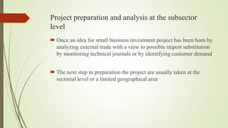 Project preparation and analysis at the subsector
level
 Once an idea for small business investment project has been born by
analyzing external trade with a view to possible import substitution
by monitoring technical journals or by identifying customer demand
 The next step in preparation the project are usually taken at the
sectorial level or a limited geographical area
 