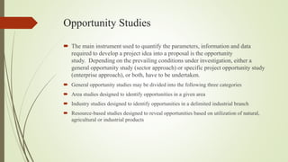 Opportunity Studies
 The main instrument used to quantify the parameters, information and data
required to develop a project idea into a proposal is the opportunity
study. Depending on the prevailing conditions under investigation, either a
general opportunity study (sector approach) or specific project opportunity study
(enterprise approach), or both, have to be undertaken.
 General opportunity studies may be divided into the following three categories
 Area studies designed to identify opportunities in a given area
 Industry studies designed to identify opportunities in a delimited industrial branch
 Resource-based studies designed to reveal opportunities based on utilization of natural,
agricultural or industrial products
 