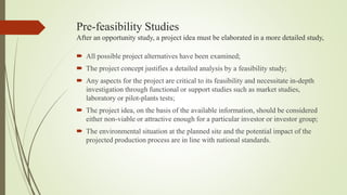Pre-feasibility Studies
After an opportunity study, a project idea must be elaborated in a more detailed study,
 All possible project alternatives have been examined;
 The project concept justifies a detailed analysis by a feasibility study;
 Any aspects for the project are critical to its feasibility and necessitate in-depth
investigation through functional or support studies such as market studies,
laboratory or pilot-plants tests;
 The project idea, on the basis of the available information, should be considered
either non-viable or attractive enough for a particular investor or investor group;
 The environmental situation at the planned site and the potential impact of the
projected production process are in line with national standards.
 