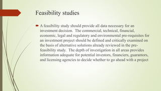 Feasibility studies
 A feasibility study should provide all data necessary for an
investment decision. The commercial, technical, financial,
economic, legal and regulatory and environmental pre-requisites for
an investment project should be defined and critically examined on
the basis of alternative solutions already reviewed in the pre-
feasibility study. The depth of investigation in all areas provides
information adequate for potential investors, financiers, guarantors,
and licensing agencies to decide whether to go ahead with a project
 